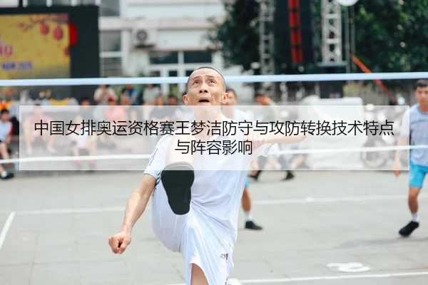 中国女排奥运资格赛王梦洁防守与攻防转换技术特点与阵容影响