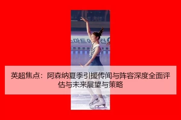 英超焦点：阿森纳夏季引援传闻与阵容深度全面评估与未来展望与策略