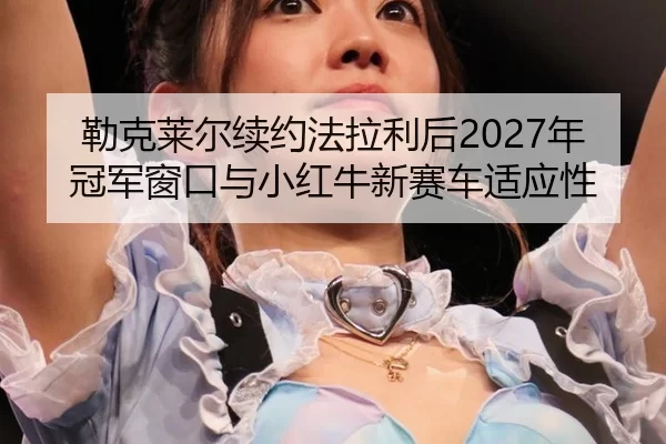 勒克莱尔续约法拉利后2027年冠军窗口与小红牛新赛车适应性